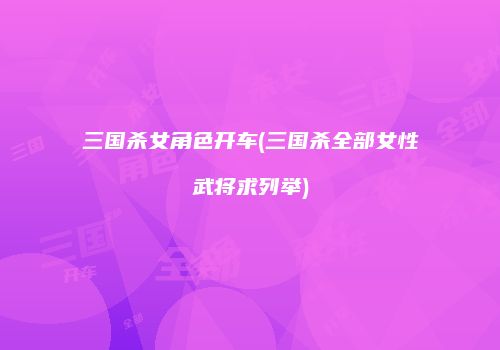 三国杀女角色开车(三国杀全部女性武将求列举)