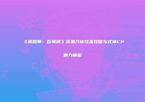 《阴阳师：百闻牌》茨酒刀快攻流攻略与式神CP魅力解析