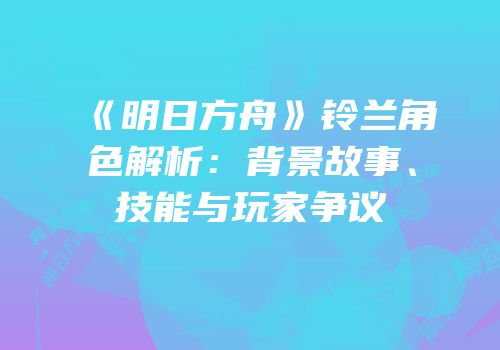 《明日方舟》铃兰角色解析：背景故事、技能与玩家争议