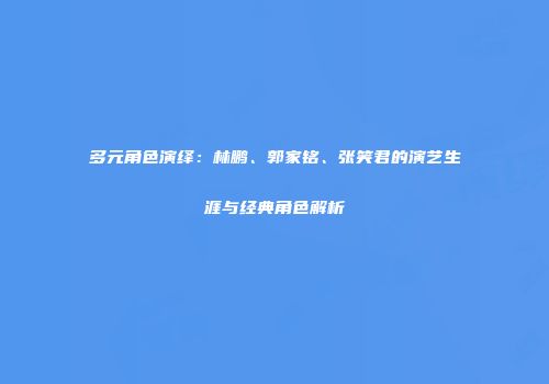 多元角色演绎：林鹏、郭家铭、张笑君的演艺生涯与经典角色解析