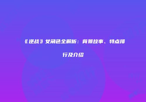 《逆战》女角色全解析：背景故事、特点排行及介绍