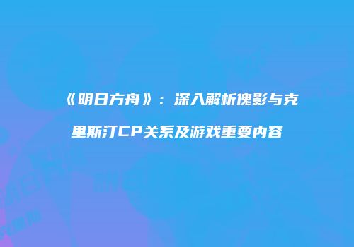 《明日方舟》：深入解析傀影与克里斯汀CP关系及游戏重要内容