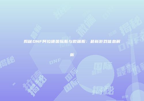 揭秘DNF阿拉德国际服与微端服：最新游戏信息解析
