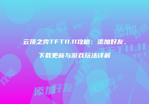 云顶之弈TFT11.11攻略：添加好友、下载更新与游戏玩法详解