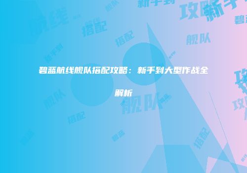 碧蓝航线舰队搭配攻略：新手到大型作战全解析