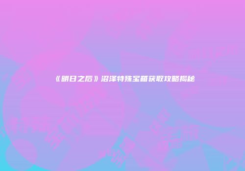 《明日之后》沼泽特殊宝箱获取攻略揭秘