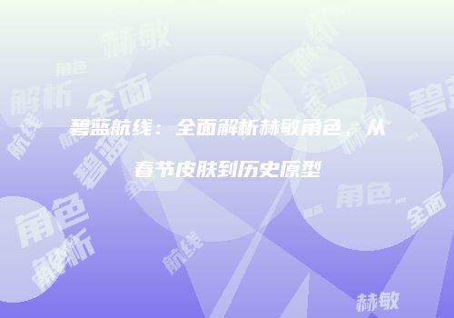 碧蓝航线：全面解析赫敏角色，从春节皮肤到历史原型