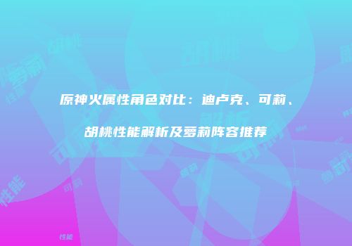 原神火属性角色对比：迪卢克、可莉、胡桃性能解析及萝莉阵容推荐