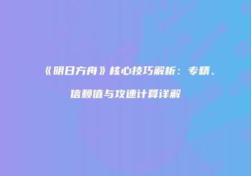 《明日方舟》核心技巧解析：专精、信赖值与攻速计算详解
