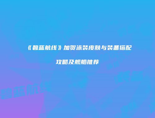 《碧蓝航线》加贺泳装皮肤与装备搭配攻略及舰船推荐