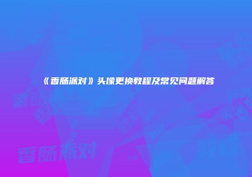 《香肠派对》头像更换教程及常见问题解答
