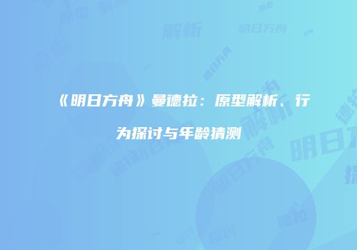 《明日方舟》曼德拉：原型解析、行为探讨与年龄猜测