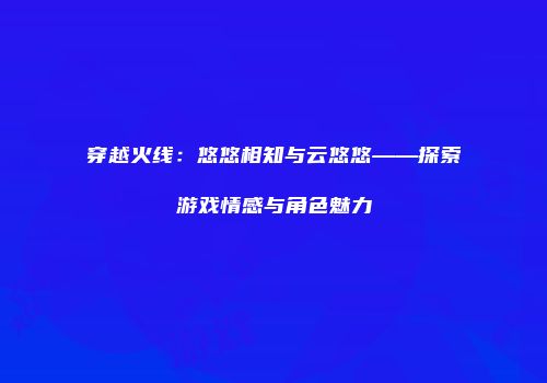 穿越火线：悠悠相知与云悠悠——探索游戏情感与角色魅力
