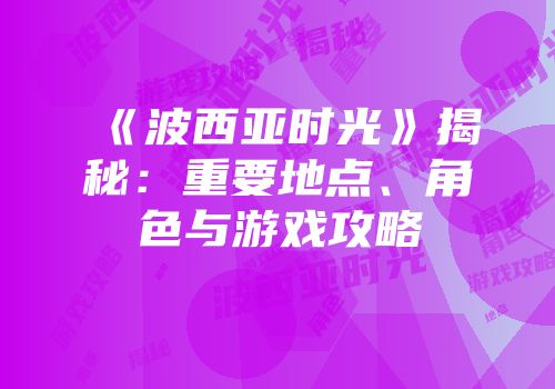 《波西亚时光》揭秘：重要地点、角色与游戏攻略