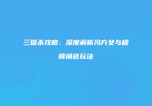 三国杀攻略：深度解析冯方女与穆顺角色玩法