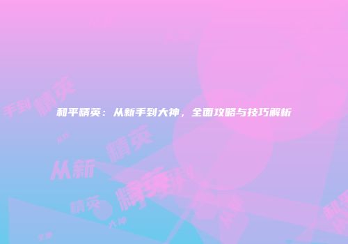 和平精英：从新手到大神，全面攻略与技巧解析