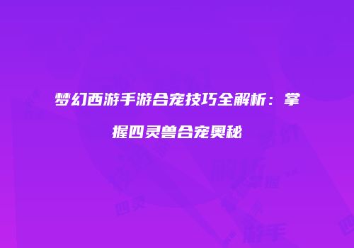 梦幻西游手游合宠技巧全解析：掌握四灵兽合宠奥秘