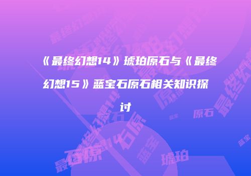 《最终幻想14》琥珀原石与《最终幻想15》蓝宝石原石相关知识探讨