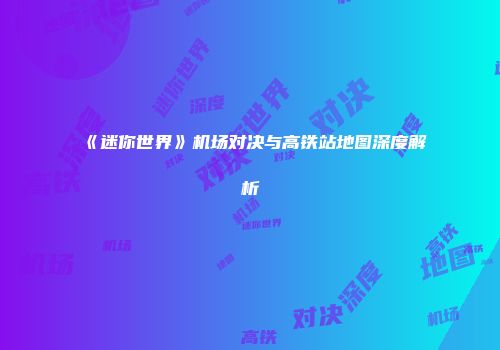 《迷你世界》机场对决与高铁站地图深度解析