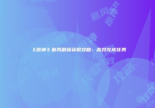 《原神》慕风蘑菇获取攻略：高效完成任务