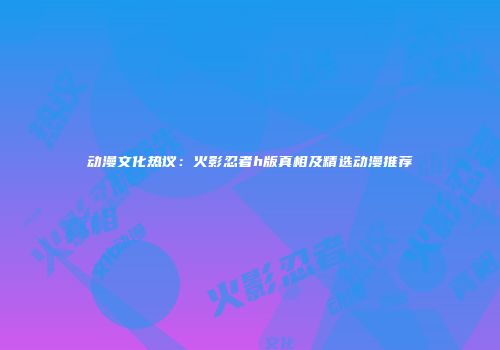 动漫文化热议：火影忍者h版真相及精选动漫推荐