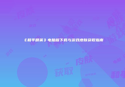 《和平精英》电脑版下载与游戏皮肤获取指南