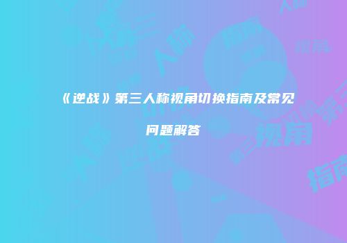 《逆战》第三人称视角切换指南及常见问题解答