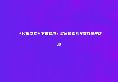 《火影忍者》下载指南：多途径观看与获取经典动漫