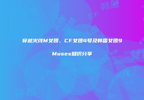 穿越火线M女团、CF女团4号及韩国女团9Muses知识分享