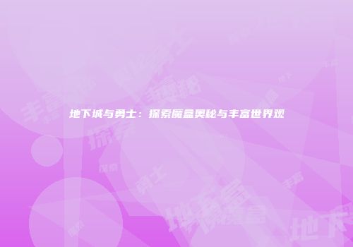 地下城与勇士：探索魔盒奥秘与丰富世界观
