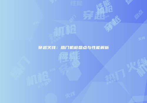 穿越火线：热门机枪盘点与性能解析