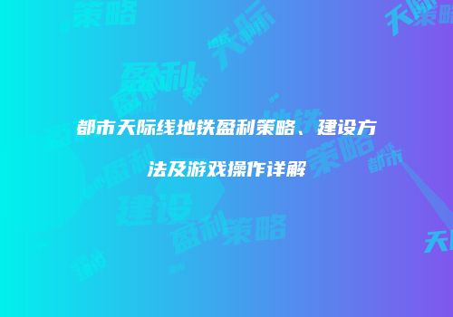 都市天际线地铁盈利策略、建设方法及游戏操作详解