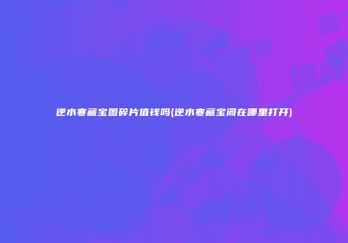 逆水寒藏宝图碎片值钱吗(逆水寒藏宝阁在哪里打开)