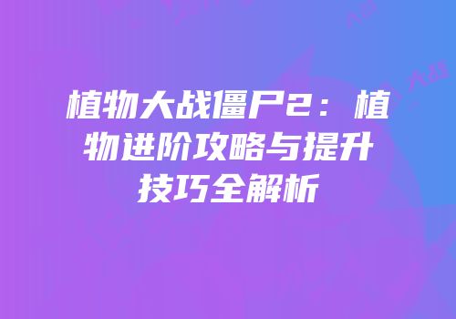 植物大战僵尸2：植物进阶攻略与提升技巧全解析