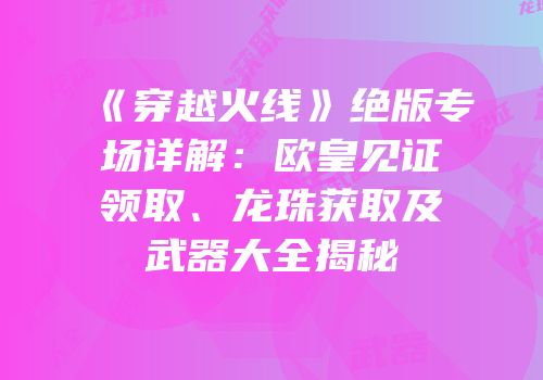 《穿越火线》绝版专场详解：欧皇见证领取、龙珠获取及武器大全揭秘