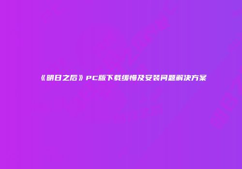 《明日之后》PC版下载缓慢及安装问题解决方案