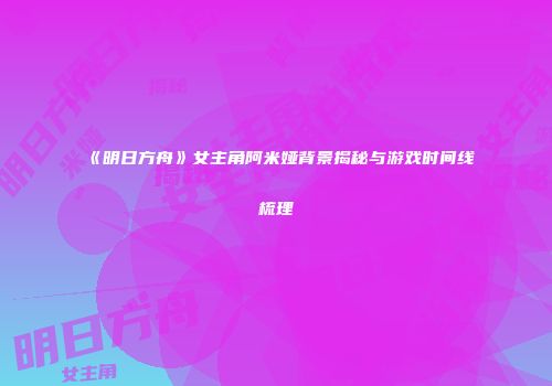 《明日方舟》女主角阿米娅背景揭秘与游戏时间线梳理