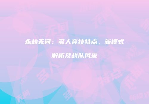永劫无间：多人竞技特点、新模式解析及战队风采