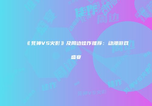 《死神VS火影》及周边佳作推荐：动漫游戏盛宴