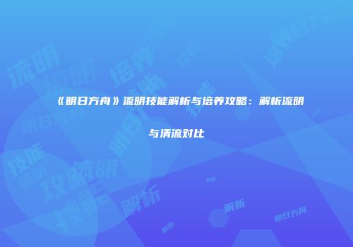《明日方舟》流明技能解析与培养攻略：解析流明与清流对比