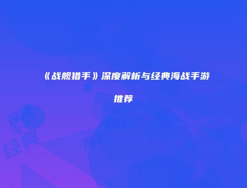 《战舰猎手》深度解析与经典海战手游推荐