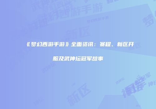 《梦幻西游手游》全面资讯：赛程、新区开服及武神坛冠军故事