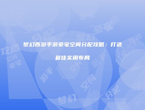 梦幻西游手游豪宅空间分配攻略：打造最佳实用布局