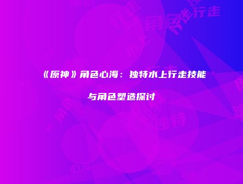 《原神》角色心海：独特水上行走技能与角色塑造探讨