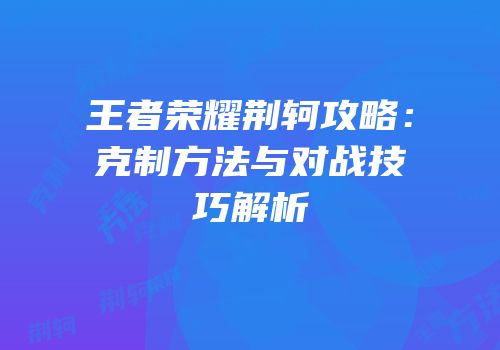 王者荣耀荆轲攻略：克制方法与对战技巧解析