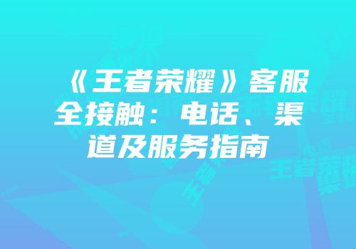 《王者荣耀》客服全接触：电话、渠道及服务指南