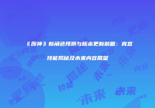 《原神》新角色预测与版本更新前瞻：宵宫技能揭秘及未来内容展望