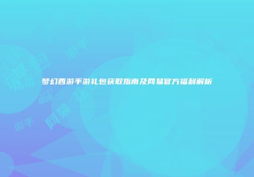 梦幻西游手游礼包获取指南及网易官方福利解析