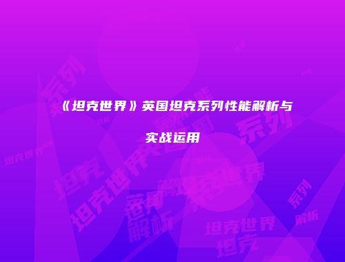 《坦克世界》英国坦克系列性能解析与实战运用