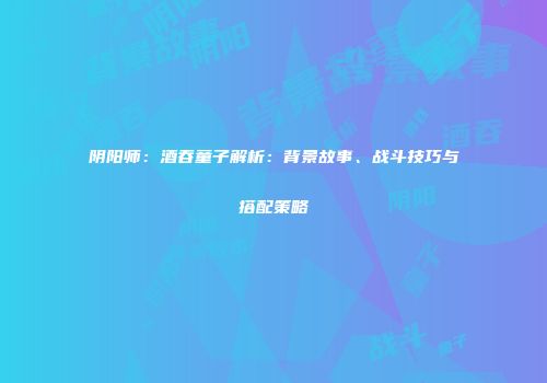 阴阳师：酒吞童子解析：背景故事、战斗技巧与搭配策略